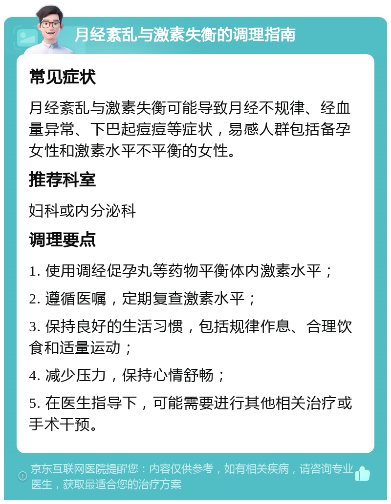 月经紊乱与激素失衡的调理指南 常见症状 月经紊乱与激素失衡可能导致月经不规律、经血量异常、下巴起痘痘等症状，易感人群包括备孕女性和激素水平不平衡的女性。 推荐科室 妇科或内分泌科 调理要点 1. 使用调经促孕丸等药物平衡体内激素水平； 2. 遵循医嘱，定期复查激素水平； 3. 保持良好的生活习惯，包括规律作息、合理饮食和适量运动； 4. 减少压力，保持心情舒畅； 5. 在医生指导下，可能需要进行其他相关治疗或手术干预。