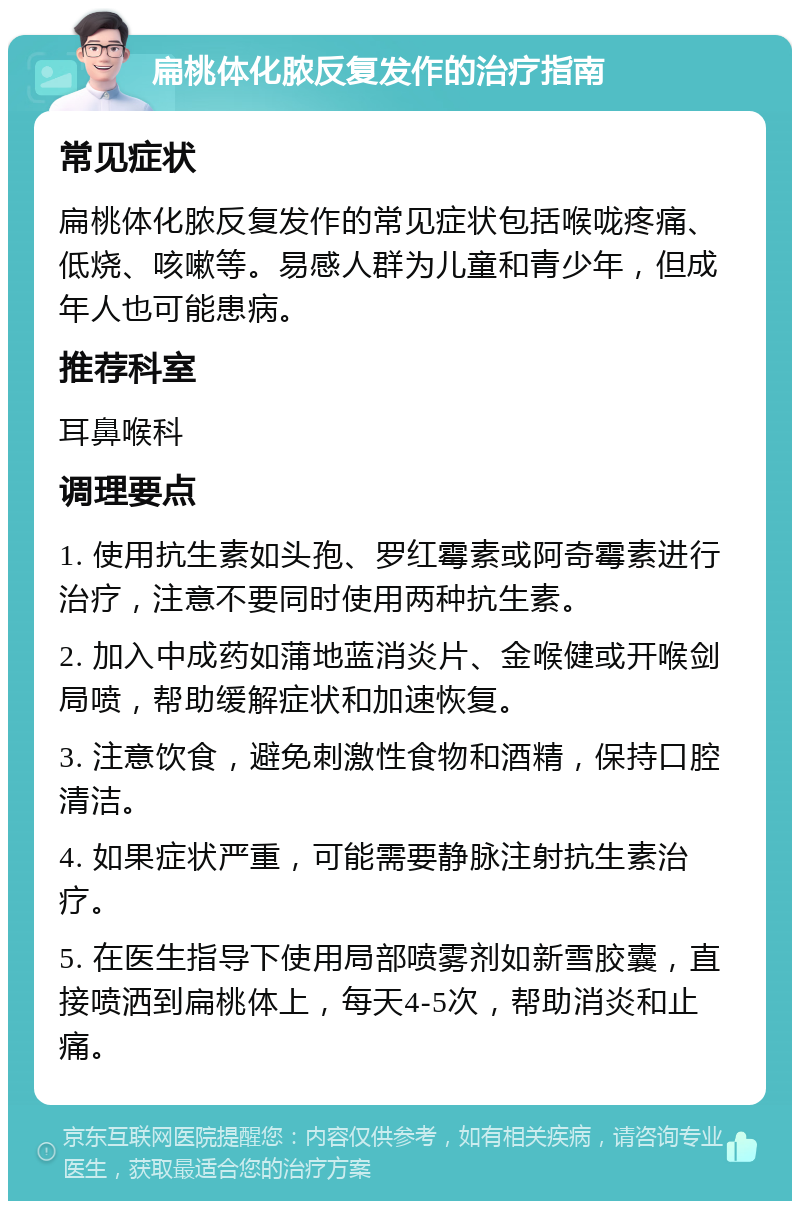 扁桃体化脓反复发作的治疗指南 常见症状 扁桃体化脓反复发作的常见症状包括喉咙疼痛、低烧、咳嗽等。易感人群为儿童和青少年，但成年人也可能患病。 推荐科室 耳鼻喉科 调理要点 1. 使用抗生素如头孢、罗红霉素或阿奇霉素进行治疗，注意不要同时使用两种抗生素。 2. 加入中成药如蒲地蓝消炎片、金喉健或开喉剑局喷，帮助缓解症状和加速恢复。 3. 注意饮食，避免刺激性食物和酒精，保持口腔清洁。 4. 如果症状严重，可能需要静脉注射抗生素治疗。 5. 在医生指导下使用局部喷雾剂如新雪胶囊，直接喷洒到扁桃体上，每天4-5次，帮助消炎和止痛。