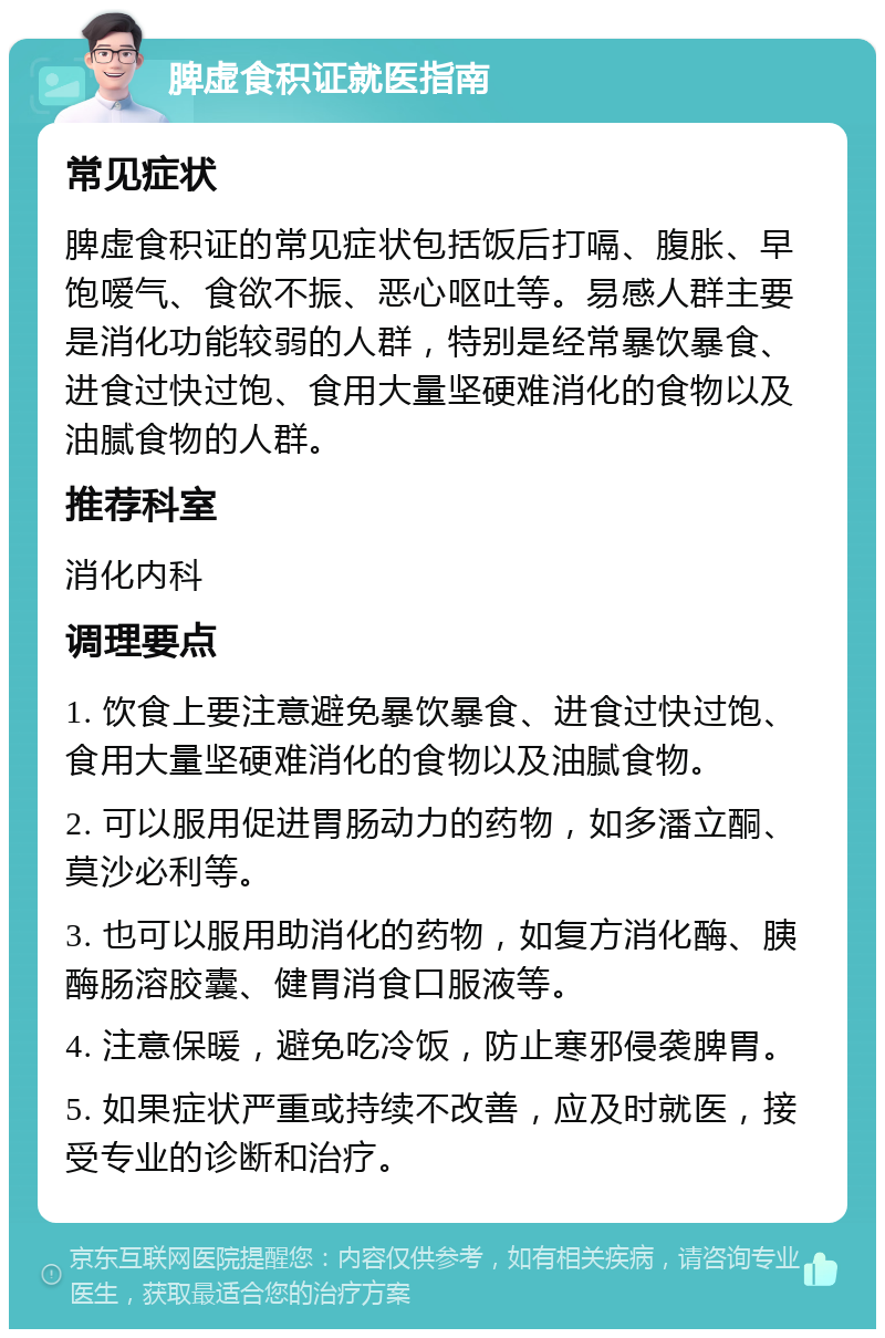 脾虚食积证就医指南 常见症状 脾虚食积证的常见症状包括饭后打嗝、腹胀、早饱嗳气、食欲不振、恶心呕吐等。易感人群主要是消化功能较弱的人群，特别是经常暴饮暴食、进食过快过饱、食用大量坚硬难消化的食物以及油腻食物的人群。 推荐科室 消化内科 调理要点 1. 饮食上要注意避免暴饮暴食、进食过快过饱、食用大量坚硬难消化的食物以及油腻食物。 2. 可以服用促进胃肠动力的药物，如多潘立酮、莫沙必利等。 3. 也可以服用助消化的药物，如复方消化酶、胰酶肠溶胶囊、健胃消食口服液等。 4. 注意保暖，避免吃冷饭，防止寒邪侵袭脾胃。 5. 如果症状严重或持续不改善，应及时就医，接受专业的诊断和治疗。