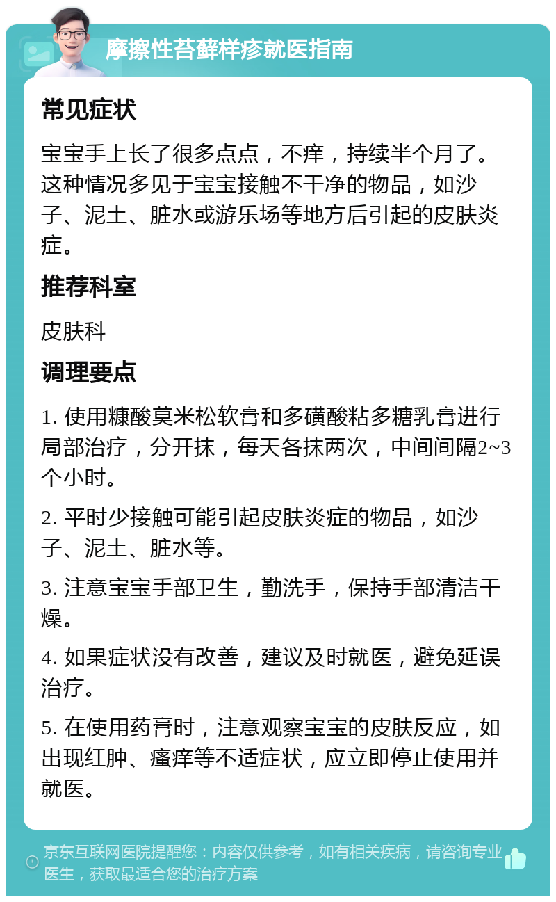 摩擦性苔藓样疹就医指南 常见症状 宝宝手上长了很多点点，不痒，持续半个月了。这种情况多见于宝宝接触不干净的物品，如沙子、泥土、脏水或游乐场等地方后引起的皮肤炎症。 推荐科室 皮肤科 调理要点 1. 使用糠酸莫米松软膏和多磺酸粘多糖乳膏进行局部治疗，分开抹，每天各抹两次，中间间隔2~3个小时。 2. 平时少接触可能引起皮肤炎症的物品，如沙子、泥土、脏水等。 3. 注意宝宝手部卫生，勤洗手，保持手部清洁干燥。 4. 如果症状没有改善，建议及时就医，避免延误治疗。 5. 在使用药膏时，注意观察宝宝的皮肤反应，如出现红肿、瘙痒等不适症状，应立即停止使用并就医。