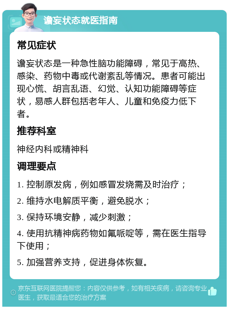 谵妄状态就医指南 常见症状 谵妄状态是一种急性脑功能障碍，常见于高热、感染、药物中毒或代谢紊乱等情况。患者可能出现心慌、胡言乱语、幻觉、认知功能障碍等症状，易感人群包括老年人、儿童和免疫力低下者。 推荐科室 神经内科或精神科 调理要点 1. 控制原发病，例如感冒发烧需及时治疗； 2. 维持水电解质平衡，避免脱水； 3. 保持环境安静，减少刺激； 4. 使用抗精神病药物如氟哌啶等，需在医生指导下使用； 5. 加强营养支持，促进身体恢复。