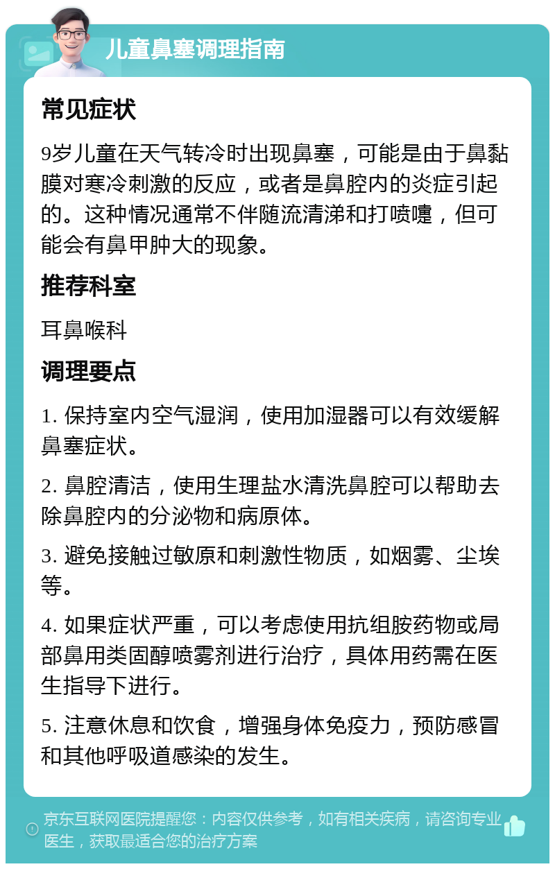 儿童鼻塞调理指南 常见症状 9岁儿童在天气转冷时出现鼻塞，可能是由于鼻黏膜对寒冷刺激的反应，或者是鼻腔内的炎症引起的。这种情况通常不伴随流清涕和打喷嚏，但可能会有鼻甲肿大的现象。 推荐科室 耳鼻喉科 调理要点 1. 保持室内空气湿润，使用加湿器可以有效缓解鼻塞症状。 2. 鼻腔清洁，使用生理盐水清洗鼻腔可以帮助去除鼻腔内的分泌物和病原体。 3. 避免接触过敏原和刺激性物质，如烟雾、尘埃等。 4. 如果症状严重，可以考虑使用抗组胺药物或局部鼻用类固醇喷雾剂进行治疗，具体用药需在医生指导下进行。 5. 注意休息和饮食，增强身体免疫力，预防感冒和其他呼吸道感染的发生。