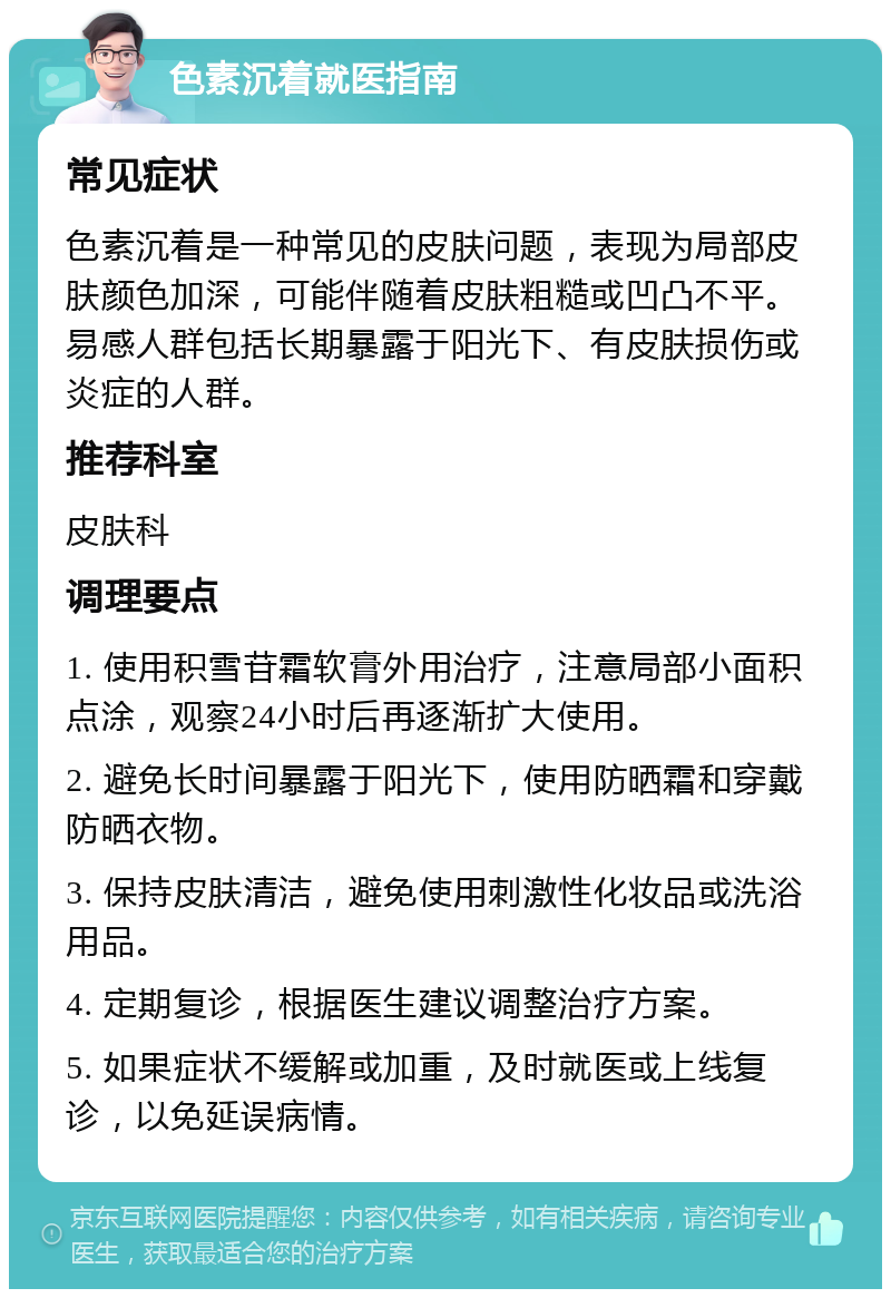 色素沉着就医指南 常见症状 色素沉着是一种常见的皮肤问题，表现为局部皮肤颜色加深，可能伴随着皮肤粗糙或凹凸不平。易感人群包括长期暴露于阳光下、有皮肤损伤或炎症的人群。 推荐科室 皮肤科 调理要点 1. 使用积雪苷霜软膏外用治疗，注意局部小面积点涂，观察24小时后再逐渐扩大使用。 2. 避免长时间暴露于阳光下，使用防晒霜和穿戴防晒衣物。 3. 保持皮肤清洁，避免使用刺激性化妆品或洗浴用品。 4. 定期复诊，根据医生建议调整治疗方案。 5. 如果症状不缓解或加重，及时就医或上线复诊，以免延误病情。