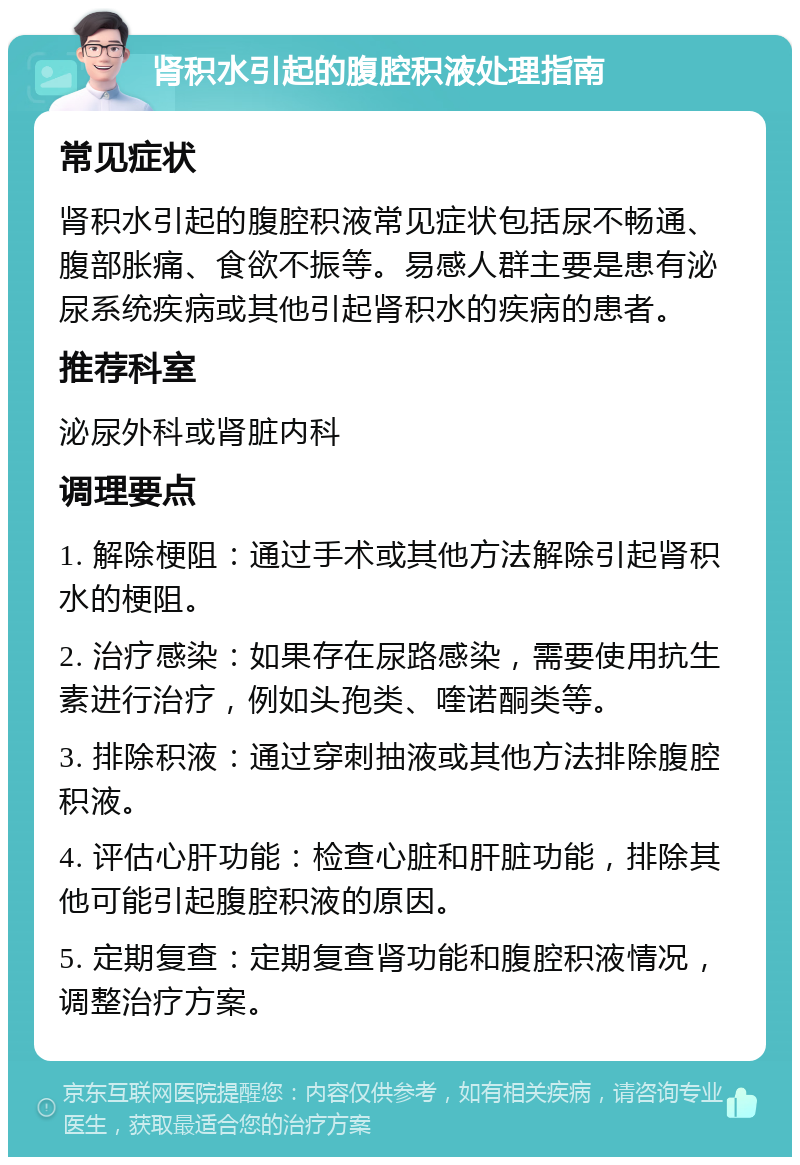 肾积水引起的腹腔积液处理指南 常见症状 肾积水引起的腹腔积液常见症状包括尿不畅通、腹部胀痛、食欲不振等。易感人群主要是患有泌尿系统疾病或其他引起肾积水的疾病的患者。 推荐科室 泌尿外科或肾脏内科 调理要点 1. 解除梗阻：通过手术或其他方法解除引起肾积水的梗阻。 2. 治疗感染：如果存在尿路感染，需要使用抗生素进行治疗，例如头孢类、喹诺酮类等。 3. 排除积液：通过穿刺抽液或其他方法排除腹腔积液。 4. 评估心肝功能：检查心脏和肝脏功能，排除其他可能引起腹腔积液的原因。 5. 定期复查：定期复查肾功能和腹腔积液情况，调整治疗方案。