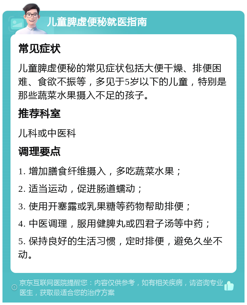 儿童脾虚便秘就医指南 常见症状 儿童脾虚便秘的常见症状包括大便干燥、排便困难、食欲不振等，多见于5岁以下的儿童，特别是那些蔬菜水果摄入不足的孩子。 推荐科室 儿科或中医科 调理要点 1. 增加膳食纤维摄入，多吃蔬菜水果； 2. 适当运动，促进肠道蠕动； 3. 使用开塞露或乳果糖等药物帮助排便； 4. 中医调理，服用健脾丸或四君子汤等中药； 5. 保持良好的生活习惯，定时排便，避免久坐不动。