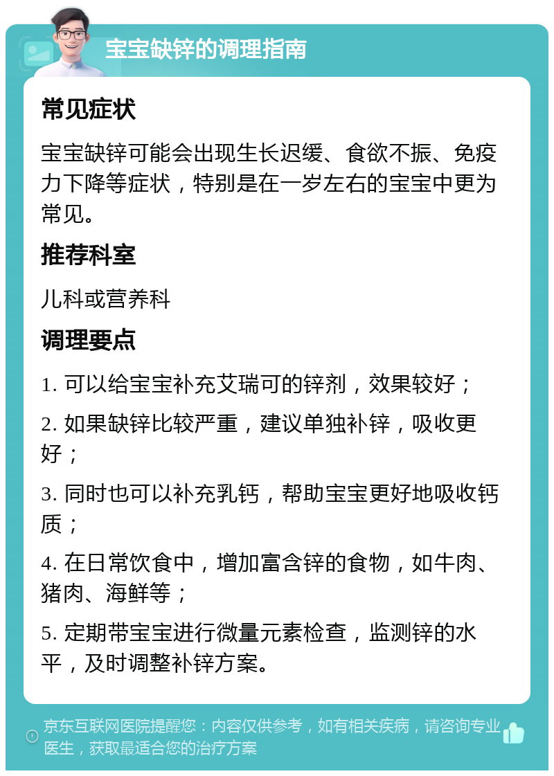 宝宝缺锌的调理指南 常见症状 宝宝缺锌可能会出现生长迟缓、食欲不振、免疫力下降等症状，特别是在一岁左右的宝宝中更为常见。 推荐科室 儿科或营养科 调理要点 1. 可以给宝宝补充艾瑞可的锌剂，效果较好； 2. 如果缺锌比较严重，建议单独补锌，吸收更好； 3. 同时也可以补充乳钙，帮助宝宝更好地吸收钙质； 4. 在日常饮食中，增加富含锌的食物，如牛肉、猪肉、海鲜等； 5. 定期带宝宝进行微量元素检查，监测锌的水平，及时调整补锌方案。