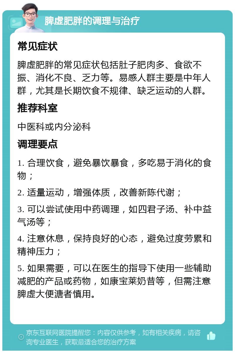 脾虚肥胖的调理与治疗 常见症状 脾虚肥胖的常见症状包括肚子肥肉多、食欲不振、消化不良、乏力等。易感人群主要是中年人群，尤其是长期饮食不规律、缺乏运动的人群。 推荐科室 中医科或内分泌科 调理要点 1. 合理饮食，避免暴饮暴食，多吃易于消化的食物； 2. 适量运动，增强体质，改善新陈代谢； 3. 可以尝试使用中药调理，如四君子汤、补中益气汤等； 4. 注意休息，保持良好的心态，避免过度劳累和精神压力； 5. 如果需要，可以在医生的指导下使用一些辅助减肥的产品或药物，如康宝莱奶昔等，但需注意脾虚大便溏者慎用。