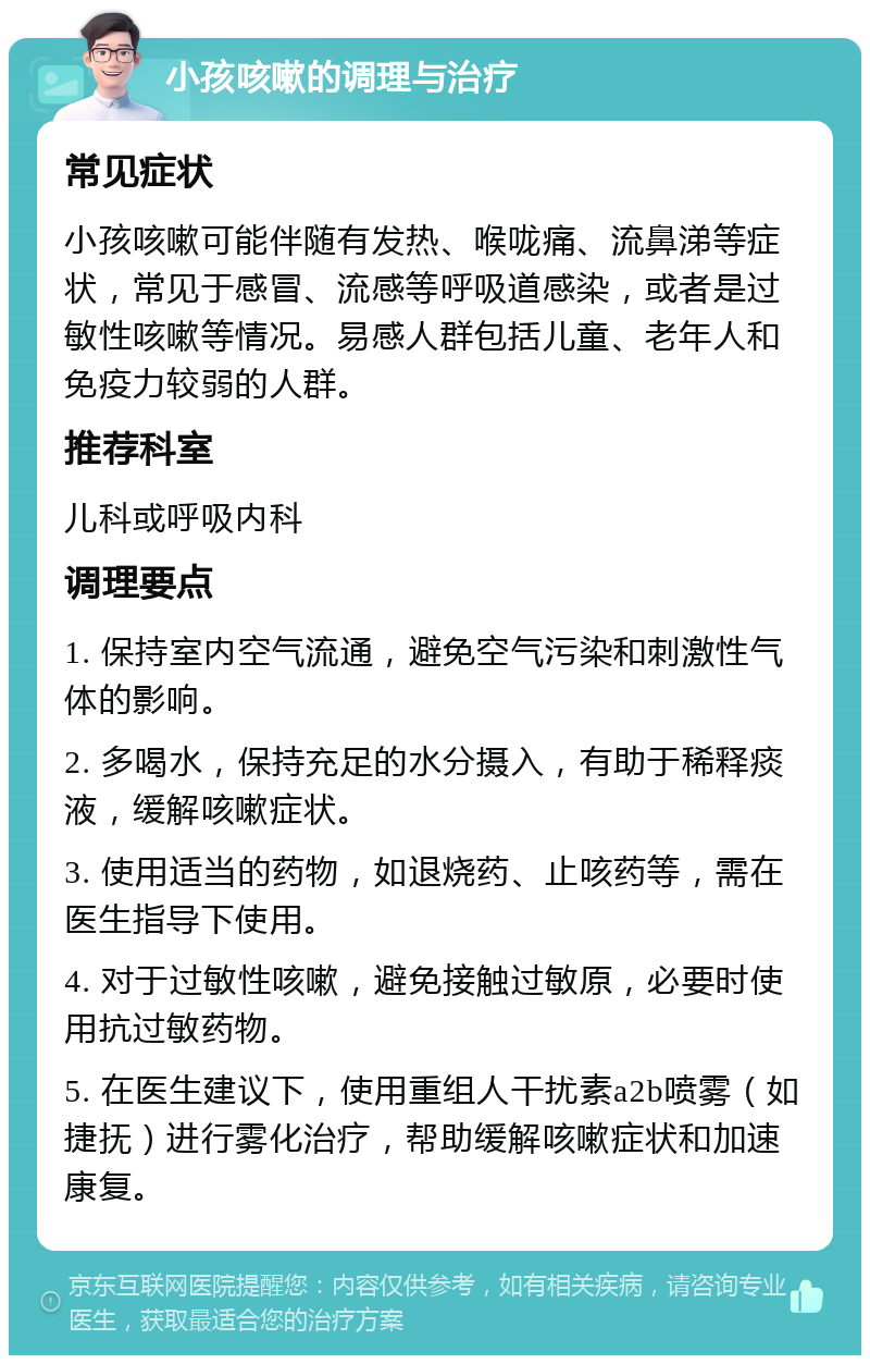 小孩咳嗽的调理与治疗 常见症状 小孩咳嗽可能伴随有发热、喉咙痛、流鼻涕等症状，常见于感冒、流感等呼吸道感染，或者是过敏性咳嗽等情况。易感人群包括儿童、老年人和免疫力较弱的人群。 推荐科室 儿科或呼吸内科 调理要点 1. 保持室内空气流通，避免空气污染和刺激性气体的影响。 2. 多喝水，保持充足的水分摄入，有助于稀释痰液，缓解咳嗽症状。 3. 使用适当的药物，如退烧药、止咳药等，需在医生指导下使用。 4. 对于过敏性咳嗽，避免接触过敏原，必要时使用抗过敏药物。 5. 在医生建议下，使用重组人干扰素a2b喷雾（如捷抚）进行雾化治疗，帮助缓解咳嗽症状和加速康复。