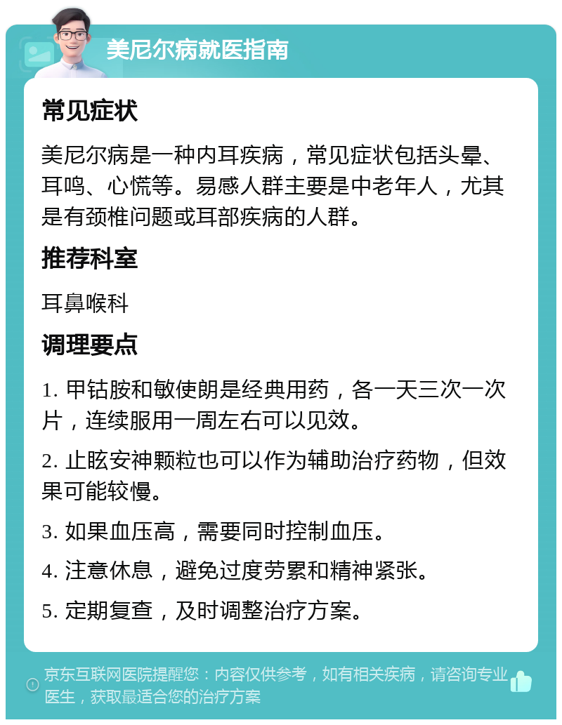 美尼尔病就医指南 常见症状 美尼尔病是一种内耳疾病，常见症状包括头晕、耳鸣、心慌等。易感人群主要是中老年人，尤其是有颈椎问题或耳部疾病的人群。 推荐科室 耳鼻喉科 调理要点 1. 甲钴胺和敏使朗是经典用药，各一天三次一次片，连续服用一周左右可以见效。 2. 止眩安神颗粒也可以作为辅助治疗药物，但效果可能较慢。 3. 如果血压高，需要同时控制血压。 4. 注意休息，避免过度劳累和精神紧张。 5. 定期复查，及时调整治疗方案。