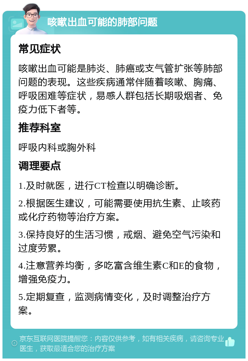 咳嗽出血可能的肺部问题 常见症状 咳嗽出血可能是肺炎、肺癌或支气管扩张等肺部问题的表现。这些疾病通常伴随着咳嗽、胸痛、呼吸困难等症状，易感人群包括长期吸烟者、免疫力低下者等。 推荐科室 呼吸内科或胸外科 调理要点 1.及时就医，进行CT检查以明确诊断。 2.根据医生建议，可能需要使用抗生素、止咳药或化疗药物等治疗方案。 3.保持良好的生活习惯，戒烟、避免空气污染和过度劳累。 4.注意营养均衡，多吃富含维生素C和E的食物，增强免疫力。 5.定期复查，监测病情变化，及时调整治疗方案。