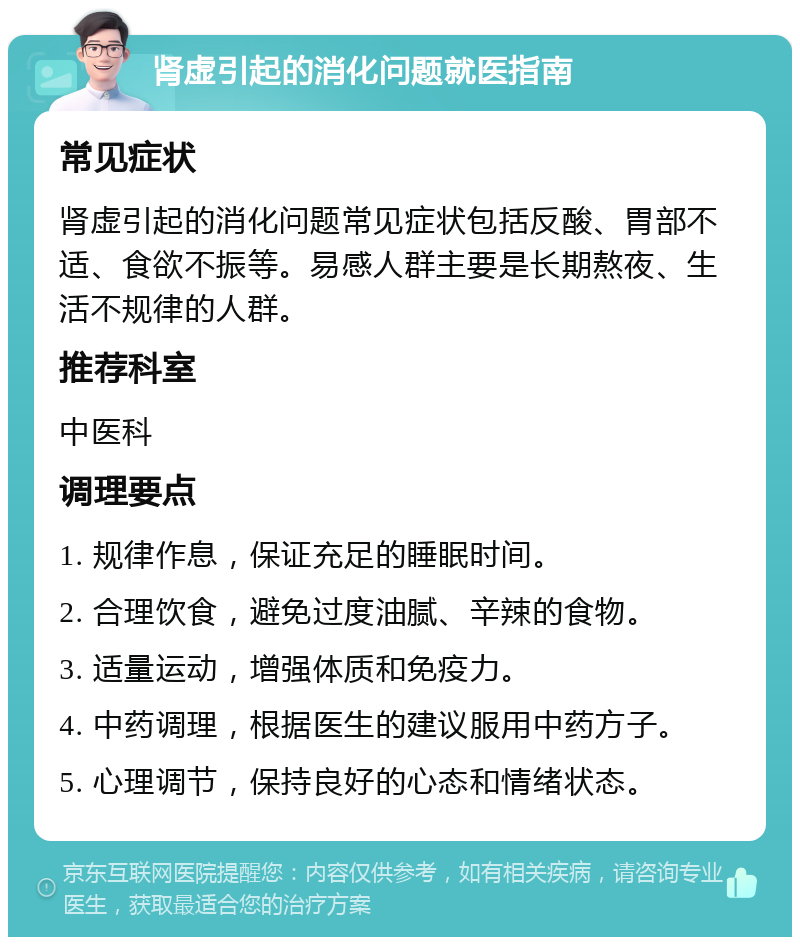 肾虚引起的消化问题就医指南 常见症状 肾虚引起的消化问题常见症状包括反酸、胃部不适、食欲不振等。易感人群主要是长期熬夜、生活不规律的人群。 推荐科室 中医科 调理要点 1. 规律作息，保证充足的睡眠时间。 2. 合理饮食，避免过度油腻、辛辣的食物。 3. 适量运动，增强体质和免疫力。 4. 中药调理，根据医生的建议服用中药方子。 5. 心理调节，保持良好的心态和情绪状态。