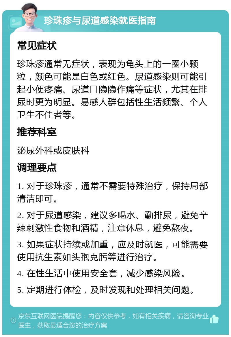 珍珠疹与尿道感染就医指南 常见症状 珍珠疹通常无症状，表现为龟头上的一圈小颗粒，颜色可能是白色或红色。尿道感染则可能引起小便疼痛、尿道口隐隐作痛等症状，尤其在排尿时更为明显。易感人群包括性生活频繁、个人卫生不佳者等。 推荐科室 泌尿外科或皮肤科 调理要点 1. 对于珍珠疹，通常不需要特殊治疗，保持局部清洁即可。 2. 对于尿道感染，建议多喝水、勤排尿，避免辛辣刺激性食物和酒精，注意休息，避免熬夜。 3. 如果症状持续或加重，应及时就医，可能需要使用抗生素如头孢克肟等进行治疗。 4. 在性生活中使用安全套，减少感染风险。 5. 定期进行体检，及时发现和处理相关问题。