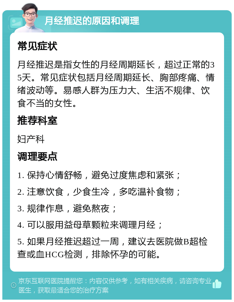 月经推迟的原因和调理 常见症状 月经推迟是指女性的月经周期延长，超过正常的35天。常见症状包括月经周期延长、胸部疼痛、情绪波动等。易感人群为压力大、生活不规律、饮食不当的女性。 推荐科室 妇产科 调理要点 1. 保持心情舒畅，避免过度焦虑和紧张； 2. 注意饮食，少食生冷，多吃温补食物； 3. 规律作息，避免熬夜； 4. 可以服用益母草颗粒来调理月经； 5. 如果月经推迟超过一周，建议去医院做B超检查或血HCG检测，排除怀孕的可能。