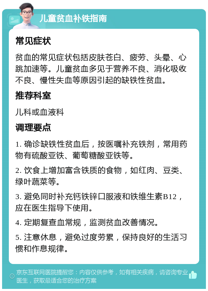 儿童贫血补铁指南 常见症状 贫血的常见症状包括皮肤苍白、疲劳、头晕、心跳加速等。儿童贫血多见于营养不良、消化吸收不良、慢性失血等原因引起的缺铁性贫血。 推荐科室 儿科或血液科 调理要点 1. 确诊缺铁性贫血后，按医嘱补充铁剂，常用药物有硫酸亚铁、葡萄糖酸亚铁等。 2. 饮食上增加富含铁质的食物，如红肉、豆类、绿叶蔬菜等。 3. 避免同时补充钙铁锌口服液和铁维生素B12，应在医生指导下使用。 4. 定期复查血常规，监测贫血改善情况。 5. 注意休息，避免过度劳累，保持良好的生活习惯和作息规律。