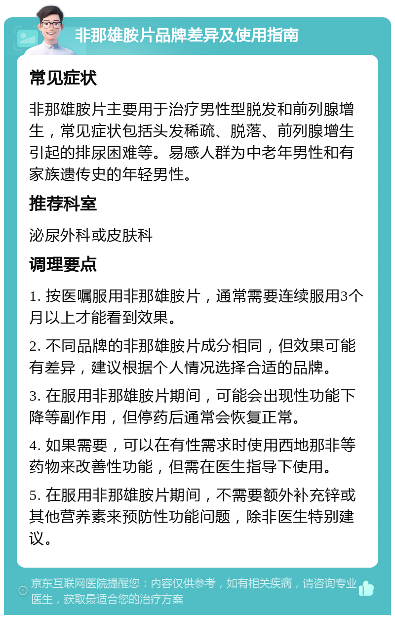 非那雄胺片品牌差异及使用指南 常见症状 非那雄胺片主要用于治疗男性型脱发和前列腺增生，常见症状包括头发稀疏、脱落、前列腺增生引起的排尿困难等。易感人群为中老年男性和有家族遗传史的年轻男性。 推荐科室 泌尿外科或皮肤科 调理要点 1. 按医嘱服用非那雄胺片，通常需要连续服用3个月以上才能看到效果。 2. 不同品牌的非那雄胺片成分相同，但效果可能有差异，建议根据个人情况选择合适的品牌。 3. 在服用非那雄胺片期间，可能会出现性功能下降等副作用，但停药后通常会恢复正常。 4. 如果需要，可以在有性需求时使用西地那非等药物来改善性功能，但需在医生指导下使用。 5. 在服用非那雄胺片期间，不需要额外补充锌或其他营养素来预防性功能问题，除非医生特别建议。