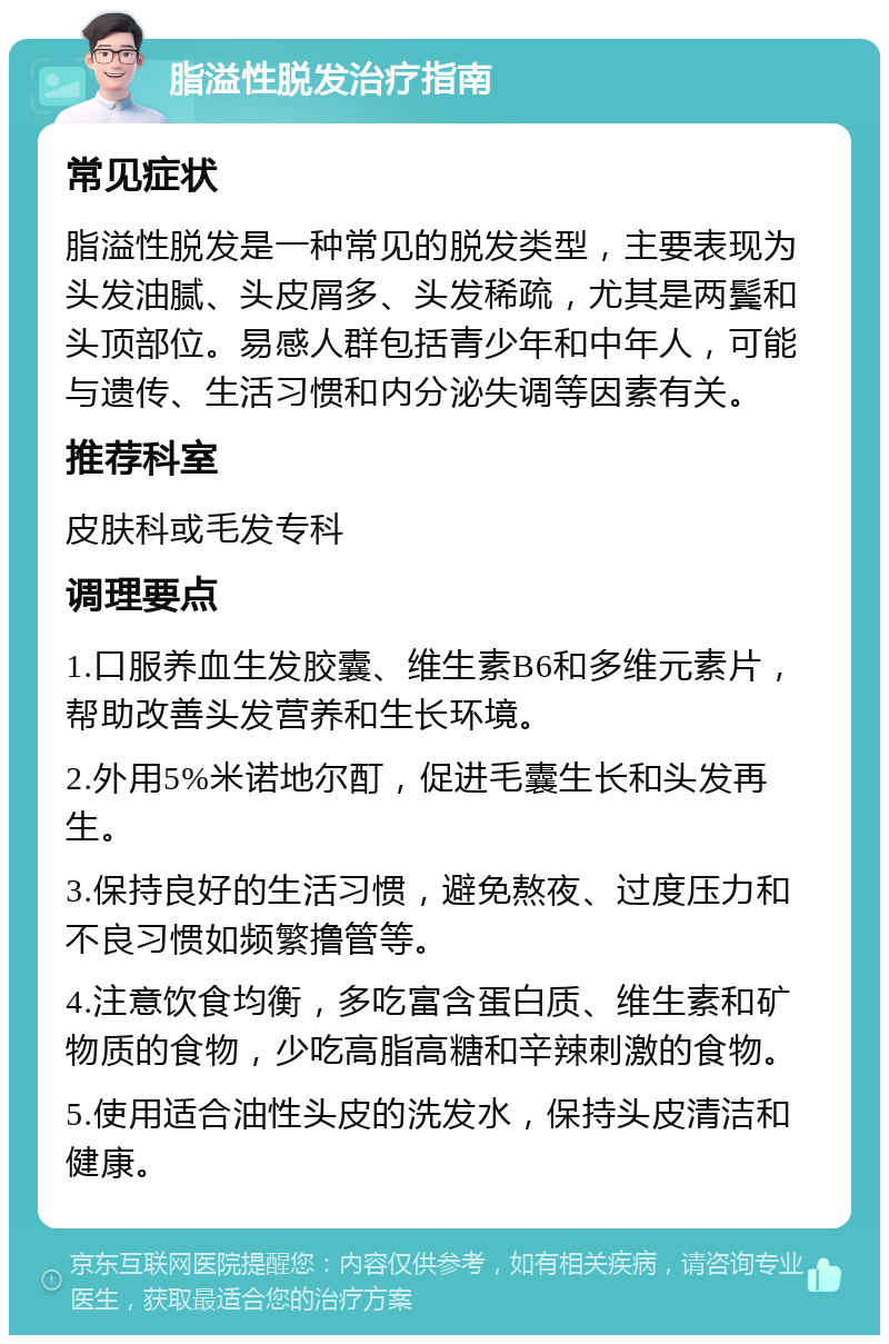 脂溢性脱发治疗指南 常见症状 脂溢性脱发是一种常见的脱发类型，主要表现为头发油腻、头皮屑多、头发稀疏，尤其是两鬓和头顶部位。易感人群包括青少年和中年人，可能与遗传、生活习惯和内分泌失调等因素有关。 推荐科室 皮肤科或毛发专科 调理要点 1.口服养血生发胶囊、维生素B6和多维元素片，帮助改善头发营养和生长环境。 2.外用5%米诺地尔酊，促进毛囊生长和头发再生。 3.保持良好的生活习惯，避免熬夜、过度压力和不良习惯如频繁撸管等。 4.注意饮食均衡，多吃富含蛋白质、维生素和矿物质的食物，少吃高脂高糖和辛辣刺激的食物。 5.使用适合油性头皮的洗发水，保持头皮清洁和健康。