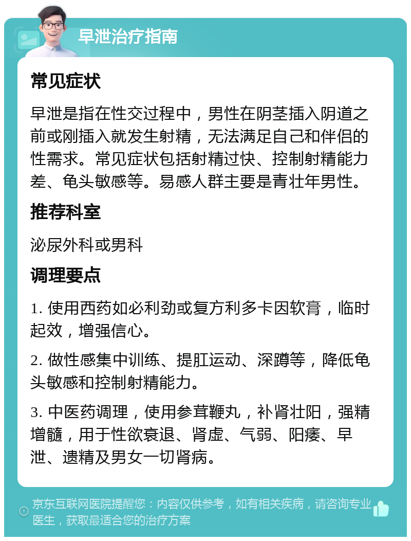 早泄治疗指南 常见症状 早泄是指在性交过程中，男性在阴茎插入阴道之前或刚插入就发生射精，无法满足自己和伴侣的性需求。常见症状包括射精过快、控制射精能力差、龟头敏感等。易感人群主要是青壮年男性。 推荐科室 泌尿外科或男科 调理要点 1. 使用西药如必利劲或复方利多卡因软膏，临时起效，增强信心。 2. 做性感集中训练、提肛运动、深蹲等，降低龟头敏感和控制射精能力。 3. 中医药调理，使用参茸鞭丸，补肾壮阳，强精增髓，用于性欲衰退、肾虚、气弱、阳痿、早泄、遗精及男女一切肾病。