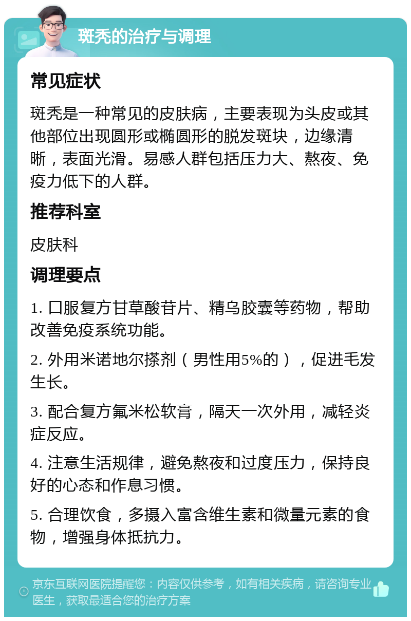 斑秃的治疗与调理 常见症状 斑秃是一种常见的皮肤病，主要表现为头皮或其他部位出现圆形或椭圆形的脱发斑块，边缘清晰，表面光滑。易感人群包括压力大、熬夜、免疫力低下的人群。 推荐科室 皮肤科 调理要点 1. 口服复方甘草酸苷片、精乌胶囊等药物，帮助改善免疫系统功能。 2. 外用米诺地尔搽剂（男性用5%的），促进毛发生长。 3. 配合复方氟米松软膏，隔天一次外用，减轻炎症反应。 4. 注意生活规律，避免熬夜和过度压力，保持良好的心态和作息习惯。 5. 合理饮食，多摄入富含维生素和微量元素的食物，增强身体抵抗力。