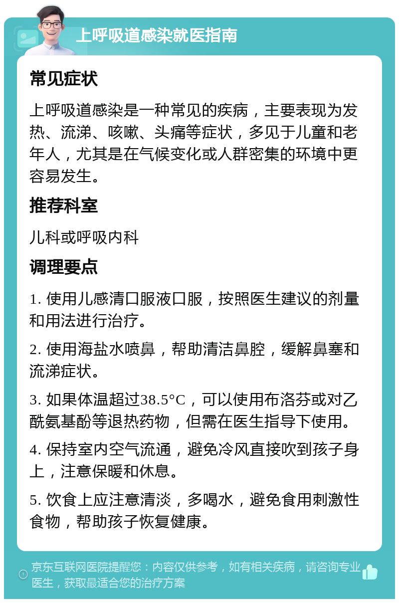 上呼吸道感染就医指南 常见症状 上呼吸道感染是一种常见的疾病，主要表现为发热、流涕、咳嗽、头痛等症状，多见于儿童和老年人，尤其是在气候变化或人群密集的环境中更容易发生。 推荐科室 儿科或呼吸内科 调理要点 1. 使用儿感清口服液口服，按照医生建议的剂量和用法进行治疗。 2. 使用海盐水喷鼻，帮助清洁鼻腔，缓解鼻塞和流涕症状。 3. 如果体温超过38.5°C，可以使用布洛芬或对乙酰氨基酚等退热药物，但需在医生指导下使用。 4. 保持室内空气流通，避免冷风直接吹到孩子身上，注意保暖和休息。 5. 饮食上应注意清淡，多喝水，避免食用刺激性食物，帮助孩子恢复健康。