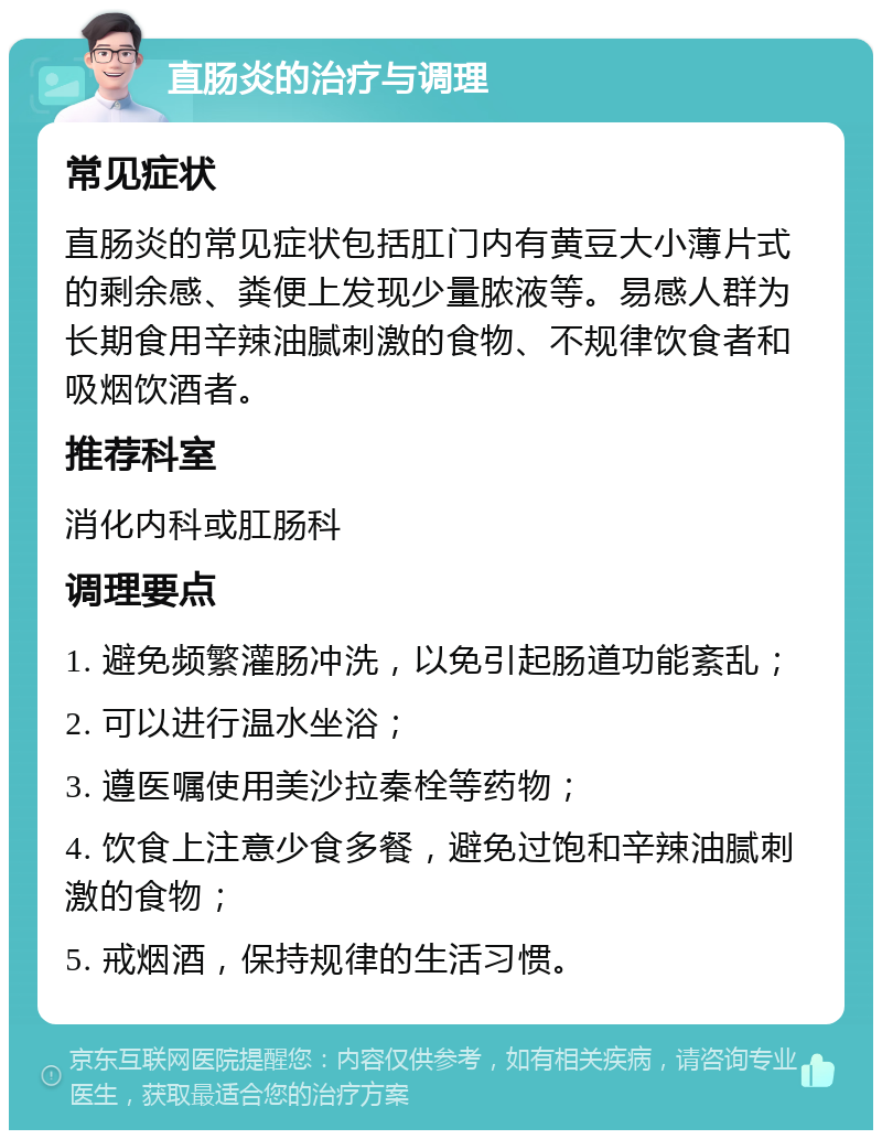 直肠炎的治疗与调理 常见症状 直肠炎的常见症状包括肛门内有黄豆大小薄片式的剩余感、粪便上发现少量脓液等。易感人群为长期食用辛辣油腻刺激的食物、不规律饮食者和吸烟饮酒者。 推荐科室 消化内科或肛肠科 调理要点 1. 避免频繁灌肠冲洗，以免引起肠道功能紊乱； 2. 可以进行温水坐浴； 3. 遵医嘱使用美沙拉秦栓等药物； 4. 饮食上注意少食多餐，避免过饱和辛辣油腻刺激的食物； 5. 戒烟酒，保持规律的生活习惯。