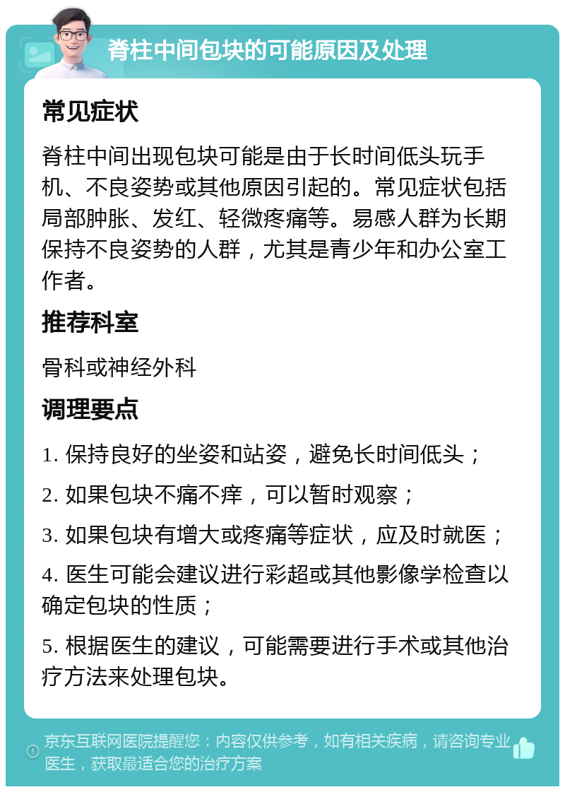 脊柱中间包块的可能原因及处理 常见症状 脊柱中间出现包块可能是由于长时间低头玩手机、不良姿势或其他原因引起的。常见症状包括局部肿胀、发红、轻微疼痛等。易感人群为长期保持不良姿势的人群，尤其是青少年和办公室工作者。 推荐科室 骨科或神经外科 调理要点 1. 保持良好的坐姿和站姿，避免长时间低头； 2. 如果包块不痛不痒，可以暂时观察； 3. 如果包块有增大或疼痛等症状，应及时就医； 4. 医生可能会建议进行彩超或其他影像学检查以确定包块的性质； 5. 根据医生的建议，可能需要进行手术或其他治疗方法来处理包块。