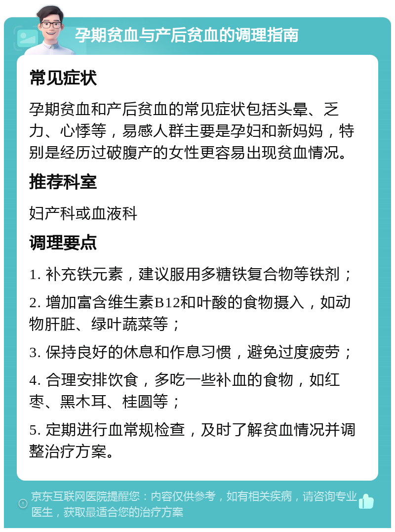 孕期贫血与产后贫血的调理指南 常见症状 孕期贫血和产后贫血的常见症状包括头晕、乏力、心悸等，易感人群主要是孕妇和新妈妈，特别是经历过破腹产的女性更容易出现贫血情况。 推荐科室 妇产科或血液科 调理要点 1. 补充铁元素，建议服用多糖铁复合物等铁剂； 2. 增加富含维生素B12和叶酸的食物摄入，如动物肝脏、绿叶蔬菜等； 3. 保持良好的休息和作息习惯，避免过度疲劳； 4. 合理安排饮食，多吃一些补血的食物，如红枣、黑木耳、桂圆等； 5. 定期进行血常规检查，及时了解贫血情况并调整治疗方案。