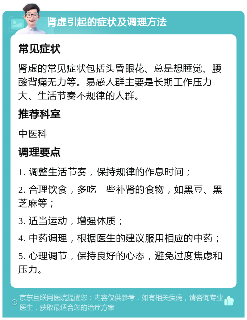 肾虚引起的症状及调理方法 常见症状 肾虚的常见症状包括头昏眼花、总是想睡觉、腰酸背痛无力等。易感人群主要是长期工作压力大、生活节奏不规律的人群。 推荐科室 中医科 调理要点 1. 调整生活节奏，保持规律的作息时间； 2. 合理饮食，多吃一些补肾的食物，如黑豆、黑芝麻等； 3. 适当运动，增强体质； 4. 中药调理，根据医生的建议服用相应的中药； 5. 心理调节，保持良好的心态，避免过度焦虑和压力。