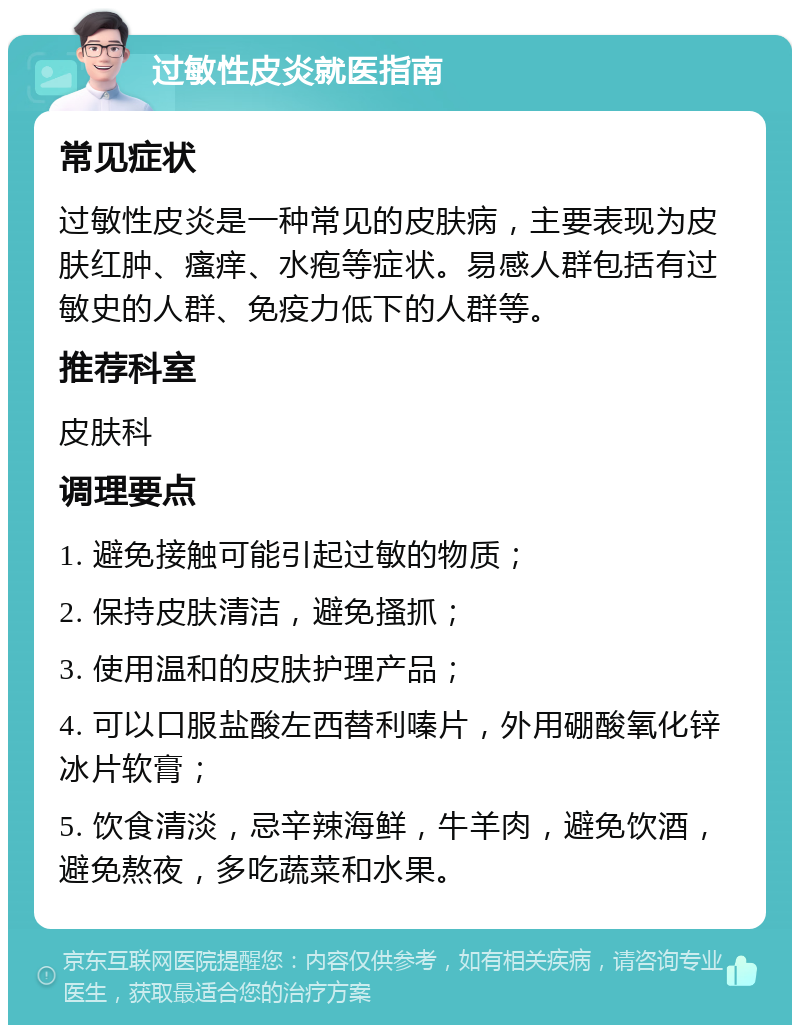 过敏性皮炎就医指南 常见症状 过敏性皮炎是一种常见的皮肤病，主要表现为皮肤红肿、瘙痒、水疱等症状。易感人群包括有过敏史的人群、免疫力低下的人群等。 推荐科室 皮肤科 调理要点 1. 避免接触可能引起过敏的物质； 2. 保持皮肤清洁，避免搔抓； 3. 使用温和的皮肤护理产品； 4. 可以口服盐酸左西替利嗪片，外用硼酸氧化锌冰片软膏； 5. 饮食清淡，忌辛辣海鲜，牛羊肉，避免饮酒，避免熬夜，多吃蔬菜和水果。