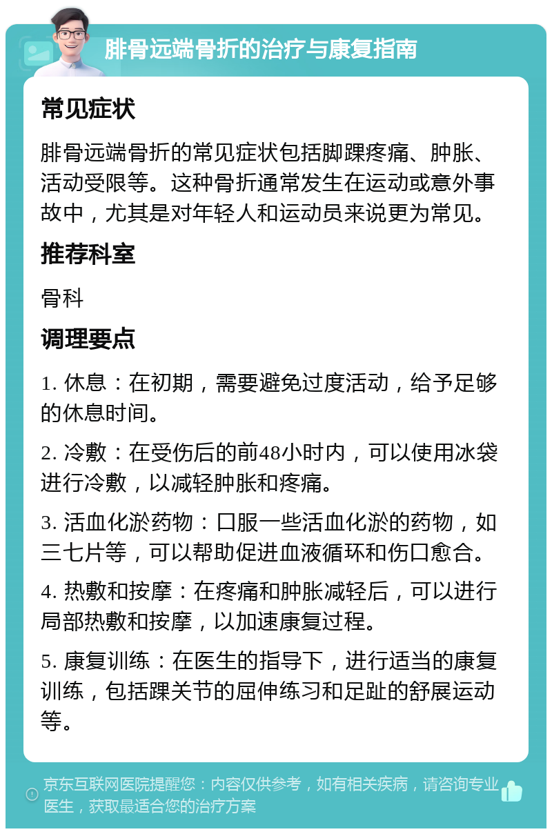 腓骨远端骨折的治疗与康复指南 常见症状 腓骨远端骨折的常见症状包括脚踝疼痛、肿胀、活动受限等。这种骨折通常发生在运动或意外事故中，尤其是对年轻人和运动员来说更为常见。 推荐科室 骨科 调理要点 1. 休息：在初期，需要避免过度活动，给予足够的休息时间。 2. 冷敷：在受伤后的前48小时内，可以使用冰袋进行冷敷，以减轻肿胀和疼痛。 3. 活血化淤药物：口服一些活血化淤的药物，如三七片等，可以帮助促进血液循环和伤口愈合。 4. 热敷和按摩：在疼痛和肿胀减轻后，可以进行局部热敷和按摩，以加速康复过程。 5. 康复训练：在医生的指导下，进行适当的康复训练，包括踝关节的屈伸练习和足趾的舒展运动等。