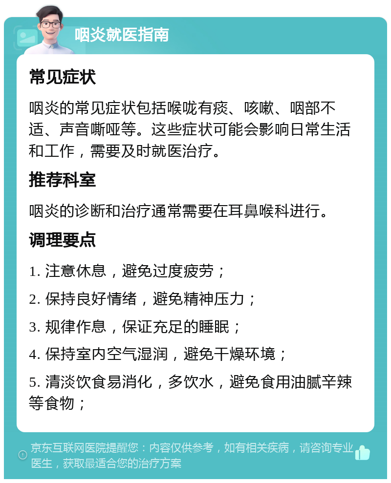 咽炎就医指南 常见症状 咽炎的常见症状包括喉咙有痰、咳嗽、咽部不适、声音嘶哑等。这些症状可能会影响日常生活和工作，需要及时就医治疗。 推荐科室 咽炎的诊断和治疗通常需要在耳鼻喉科进行。 调理要点 1. 注意休息，避免过度疲劳； 2. 保持良好情绪，避免精神压力； 3. 规律作息，保证充足的睡眠； 4. 保持室内空气湿润，避免干燥环境； 5. 清淡饮食易消化，多饮水，避免食用油腻辛辣等食物；