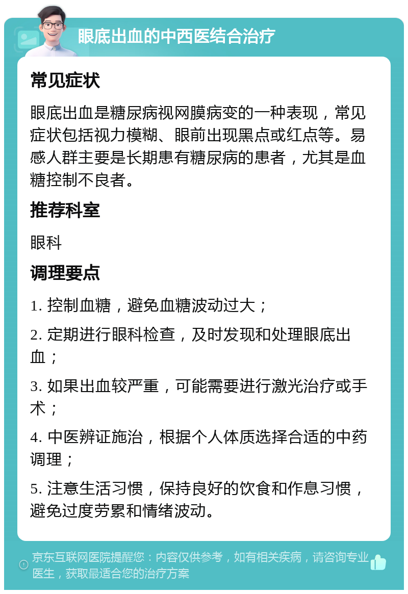 眼底出血的中西医结合治疗 常见症状 眼底出血是糖尿病视网膜病变的一种表现，常见症状包括视力模糊、眼前出现黑点或红点等。易感人群主要是长期患有糖尿病的患者，尤其是血糖控制不良者。 推荐科室 眼科 调理要点 1. 控制血糖，避免血糖波动过大； 2. 定期进行眼科检查，及时发现和处理眼底出血； 3. 如果出血较严重，可能需要进行激光治疗或手术； 4. 中医辨证施治，根据个人体质选择合适的中药调理； 5. 注意生活习惯，保持良好的饮食和作息习惯，避免过度劳累和情绪波动。