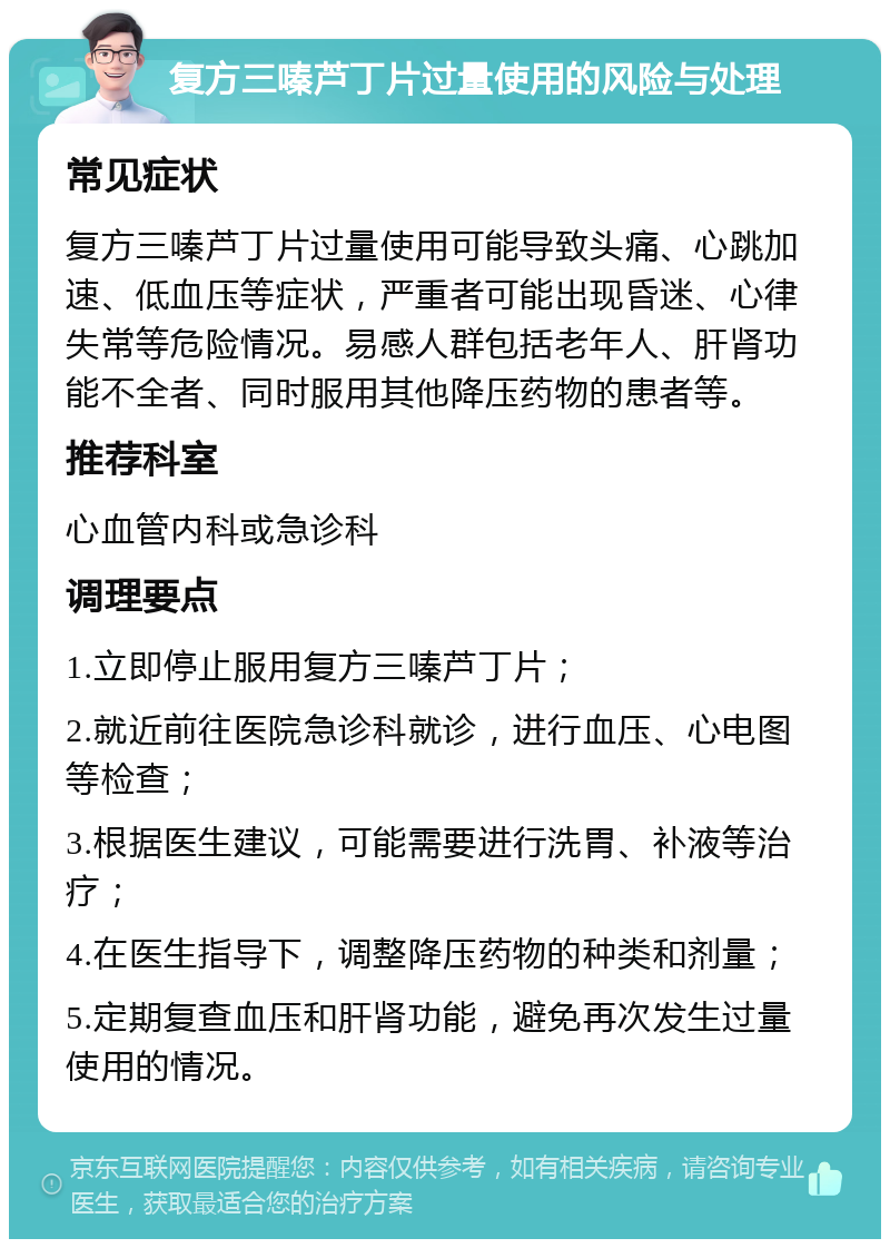 复方三嗪芦丁片过量使用的风险与处理 常见症状 复方三嗪芦丁片过量使用可能导致头痛、心跳加速、低血压等症状，严重者可能出现昏迷、心律失常等危险情况。易感人群包括老年人、肝肾功能不全者、同时服用其他降压药物的患者等。 推荐科室 心血管内科或急诊科 调理要点 1.立即停止服用复方三嗪芦丁片； 2.就近前往医院急诊科就诊，进行血压、心电图等检查； 3.根据医生建议，可能需要进行洗胃、补液等治疗； 4.在医生指导下，调整降压药物的种类和剂量； 5.定期复查血压和肝肾功能，避免再次发生过量使用的情况。