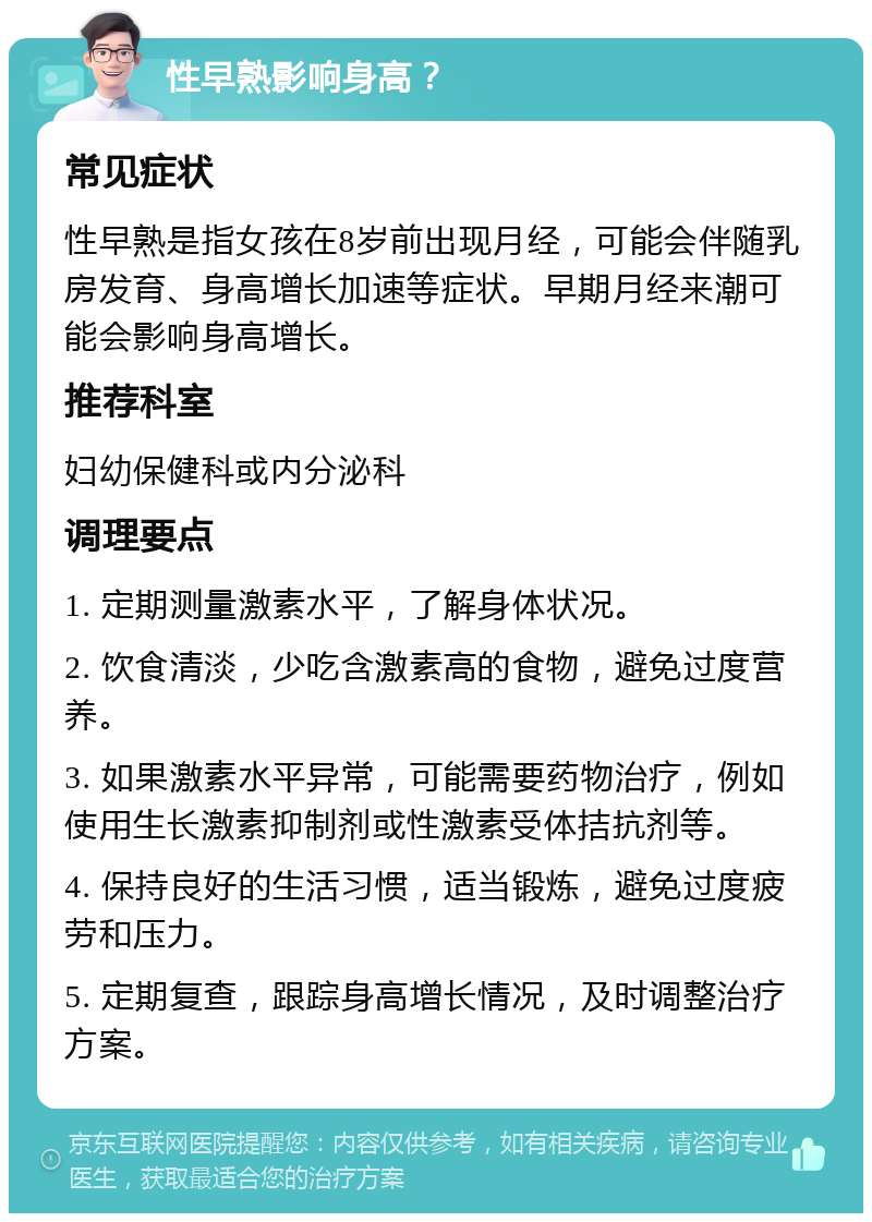 性早熟影响身高？ 常见症状 性早熟是指女孩在8岁前出现月经，可能会伴随乳房发育、身高增长加速等症状。早期月经来潮可能会影响身高增长。 推荐科室 妇幼保健科或内分泌科 调理要点 1. 定期测量激素水平，了解身体状况。 2. 饮食清淡，少吃含激素高的食物，避免过度营养。 3. 如果激素水平异常，可能需要药物治疗，例如使用生长激素抑制剂或性激素受体拮抗剂等。 4. 保持良好的生活习惯，适当锻炼，避免过度疲劳和压力。 5. 定期复查，跟踪身高增长情况，及时调整治疗方案。