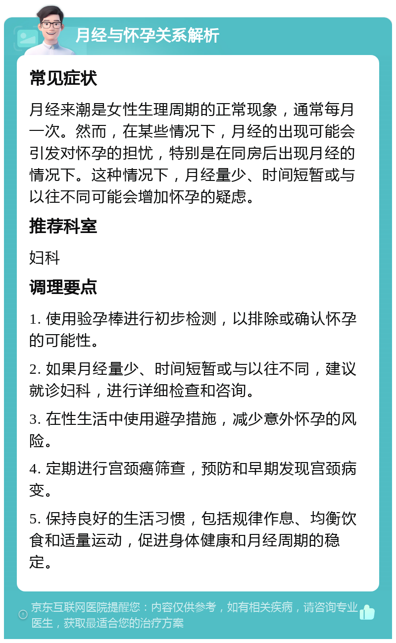 月经与怀孕关系解析 常见症状 月经来潮是女性生理周期的正常现象，通常每月一次。然而，在某些情况下，月经的出现可能会引发对怀孕的担忧，特别是在同房后出现月经的情况下。这种情况下，月经量少、时间短暂或与以往不同可能会增加怀孕的疑虑。 推荐科室 妇科 调理要点 1. 使用验孕棒进行初步检测，以排除或确认怀孕的可能性。 2. 如果月经量少、时间短暂或与以往不同，建议就诊妇科，进行详细检查和咨询。 3. 在性生活中使用避孕措施，减少意外怀孕的风险。 4. 定期进行宫颈癌筛查，预防和早期发现宫颈病变。 5. 保持良好的生活习惯，包括规律作息、均衡饮食和适量运动，促进身体健康和月经周期的稳定。