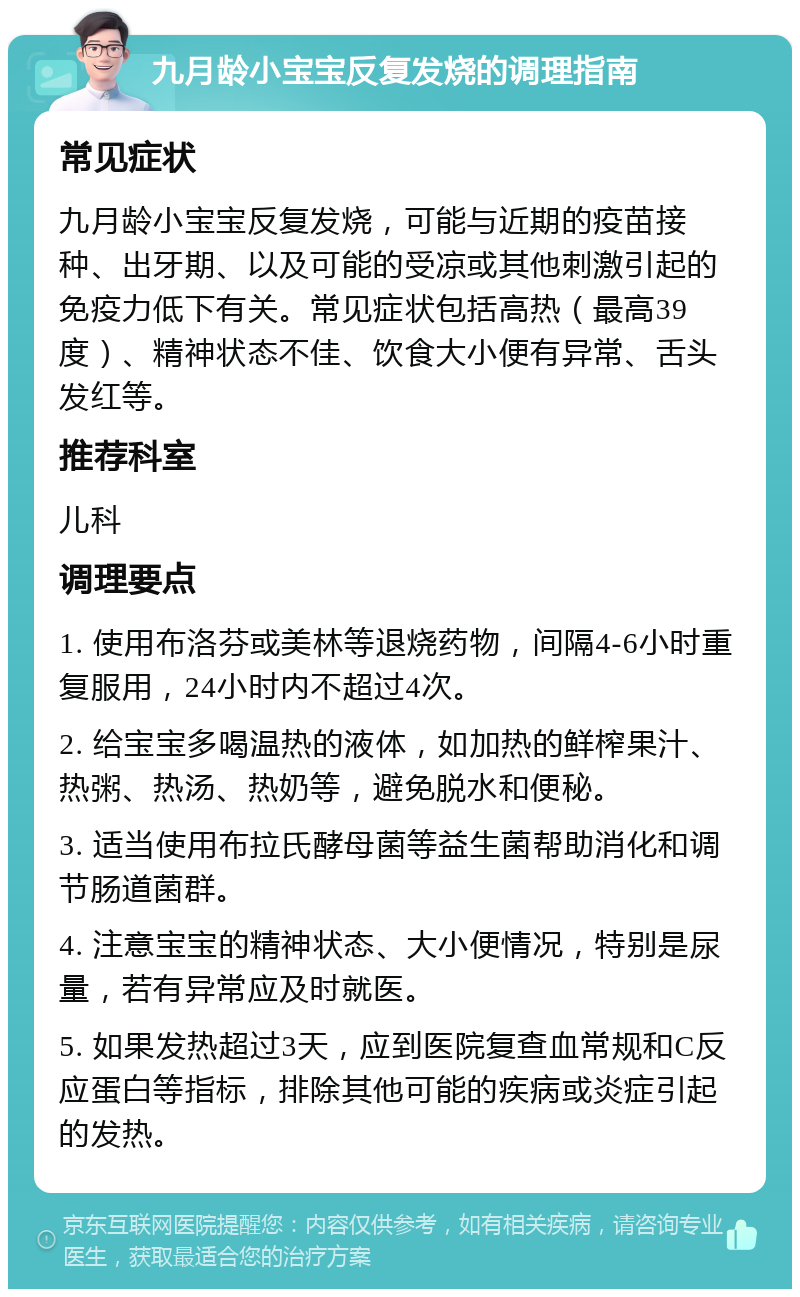 九月龄小宝宝反复发烧的调理指南 常见症状 九月龄小宝宝反复发烧，可能与近期的疫苗接种、出牙期、以及可能的受凉或其他刺激引起的免疫力低下有关。常见症状包括高热（最高39度）、精神状态不佳、饮食大小便有异常、舌头发红等。 推荐科室 儿科 调理要点 1. 使用布洛芬或美林等退烧药物，间隔4-6小时重复服用，24小时内不超过4次。 2. 给宝宝多喝温热的液体，如加热的鲜榨果汁、热粥、热汤、热奶等，避免脱水和便秘。 3. 适当使用布拉氏酵母菌等益生菌帮助消化和调节肠道菌群。 4. 注意宝宝的精神状态、大小便情况，特别是尿量，若有异常应及时就医。 5. 如果发热超过3天，应到医院复查血常规和C反应蛋白等指标，排除其他可能的疾病或炎症引起的发热。