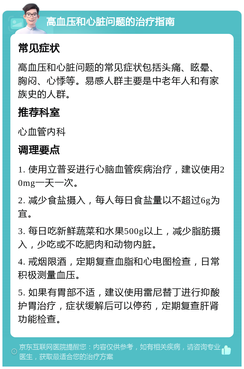 高血压和心脏问题的治疗指南 常见症状 高血压和心脏问题的常见症状包括头痛、眩晕、胸闷、心悸等。易感人群主要是中老年人和有家族史的人群。 推荐科室 心血管内科 调理要点 1. 使用立普妥进行心脑血管疾病治疗，建议使用20mg一天一次。 2. 减少食盐摄入，每人每日食盐量以不超过6g为宜。 3. 每日吃新鲜蔬菜和水果500g以上，减少脂肪摄入，少吃或不吃肥肉和动物内脏。 4. 戒烟限酒，定期复查血脂和心电图检查，日常积极测量血压。 5. 如果有胃部不适，建议使用雷尼替丁进行抑酸护胃治疗，症状缓解后可以停药，定期复查肝肾功能检查。