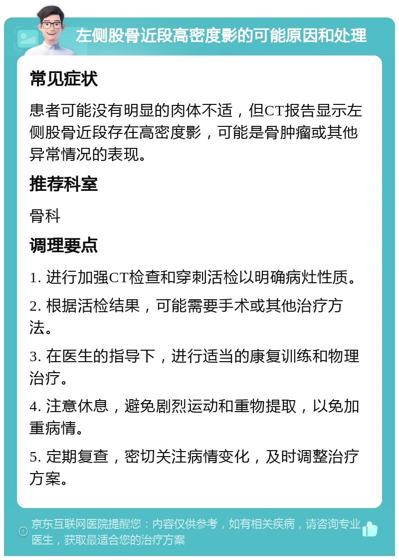 左侧股骨近段高密度影的可能原因和处理 常见症状 患者可能没有明显的肉体不适，但CT报告显示左侧股骨近段存在高密度影，可能是骨肿瘤或其他异常情况的表现。 推荐科室 骨科 调理要点 1. 进行加强CT检查和穿刺活检以明确病灶性质。 2. 根据活检结果，可能需要手术或其他治疗方法。 3. 在医生的指导下，进行适当的康复训练和物理治疗。 4. 注意休息，避免剧烈运动和重物提取，以免加重病情。 5. 定期复查，密切关注病情变化，及时调整治疗方案。