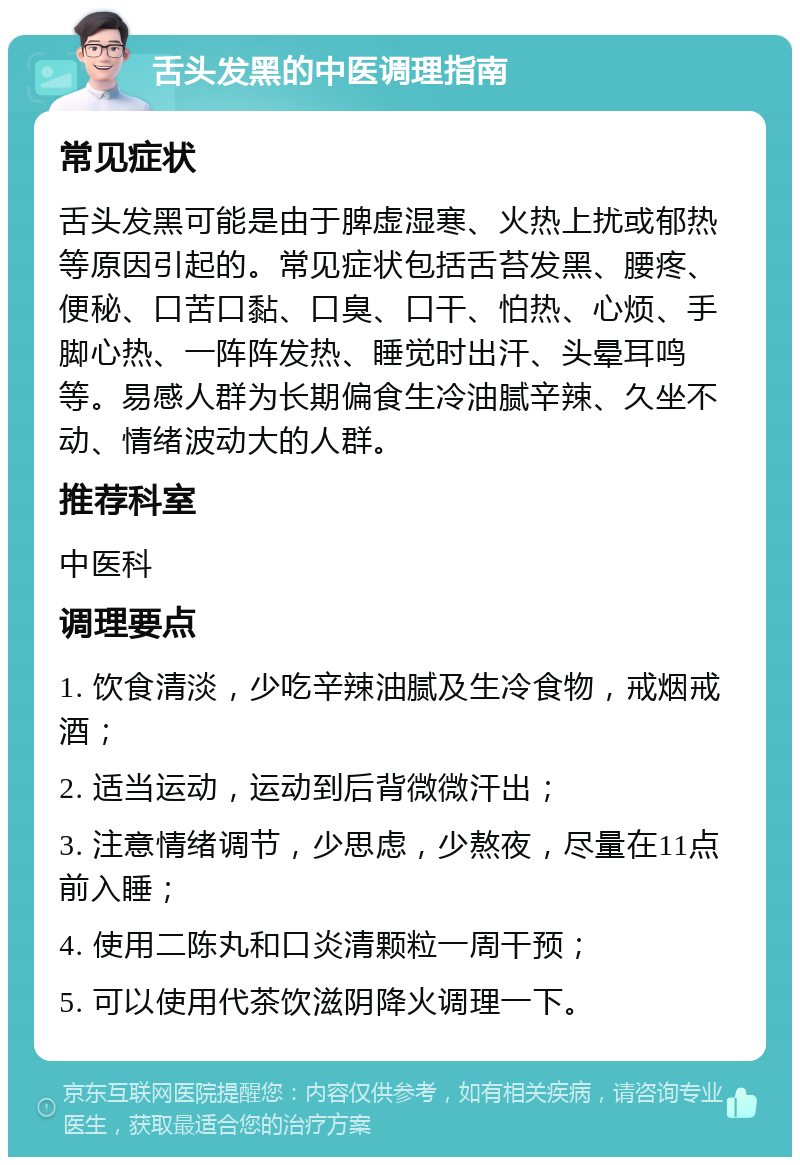 舌头发黑的中医调理指南 常见症状 舌头发黑可能是由于脾虚湿寒、火热上扰或郁热等原因引起的。常见症状包括舌苔发黑、腰疼、便秘、口苦口黏、口臭、口干、怕热、心烦、手脚心热、一阵阵发热、睡觉时出汗、头晕耳鸣等。易感人群为长期偏食生冷油腻辛辣、久坐不动、情绪波动大的人群。 推荐科室 中医科 调理要点 1. 饮食清淡，少吃辛辣油腻及生冷食物，戒烟戒酒； 2. 适当运动，运动到后背微微汗出； 3. 注意情绪调节，少思虑，少熬夜，尽量在11点前入睡； 4. 使用二陈丸和口炎清颗粒一周干预； 5. 可以使用代茶饮滋阴降火调理一下。