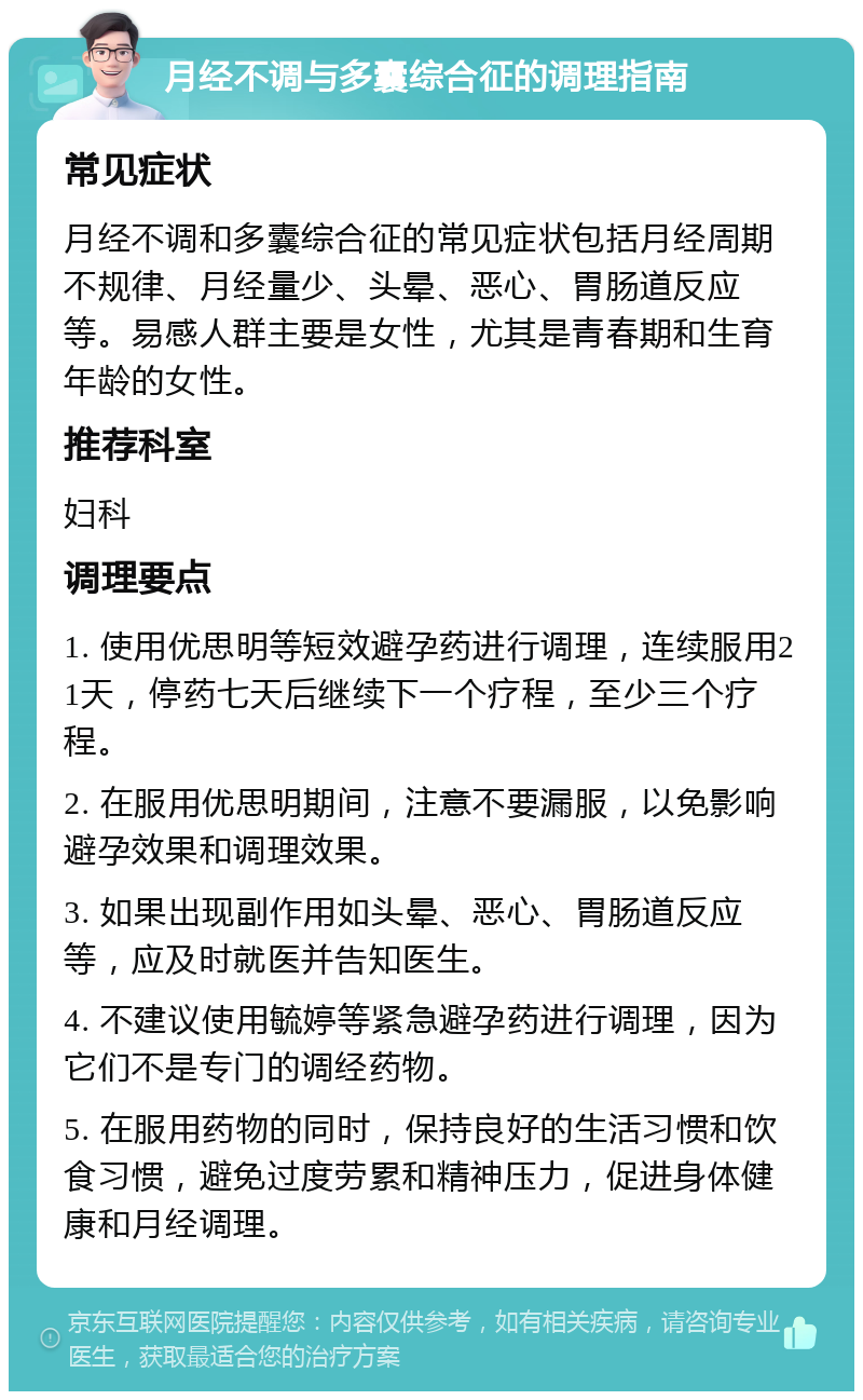 月经不调与多囊综合征的调理指南 常见症状 月经不调和多囊综合征的常见症状包括月经周期不规律、月经量少、头晕、恶心、胃肠道反应等。易感人群主要是女性，尤其是青春期和生育年龄的女性。 推荐科室 妇科 调理要点 1. 使用优思明等短效避孕药进行调理，连续服用21天，停药七天后继续下一个疗程，至少三个疗程。 2. 在服用优思明期间，注意不要漏服，以免影响避孕效果和调理效果。 3. 如果出现副作用如头晕、恶心、胃肠道反应等，应及时就医并告知医生。 4. 不建议使用毓婷等紧急避孕药进行调理，因为它们不是专门的调经药物。 5. 在服用药物的同时，保持良好的生活习惯和饮食习惯，避免过度劳累和精神压力，促进身体健康和月经调理。