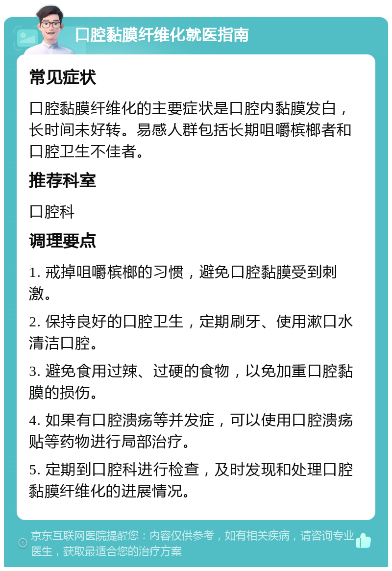 口腔黏膜纤维化就医指南 常见症状 口腔黏膜纤维化的主要症状是口腔内黏膜发白，长时间未好转。易感人群包括长期咀嚼槟榔者和口腔卫生不佳者。 推荐科室 口腔科 调理要点 1. 戒掉咀嚼槟榔的习惯，避免口腔黏膜受到刺激。 2. 保持良好的口腔卫生，定期刷牙、使用漱口水清洁口腔。 3. 避免食用过辣、过硬的食物，以免加重口腔黏膜的损伤。 4. 如果有口腔溃疡等并发症，可以使用口腔溃疡贴等药物进行局部治疗。 5. 定期到口腔科进行检查，及时发现和处理口腔黏膜纤维化的进展情况。