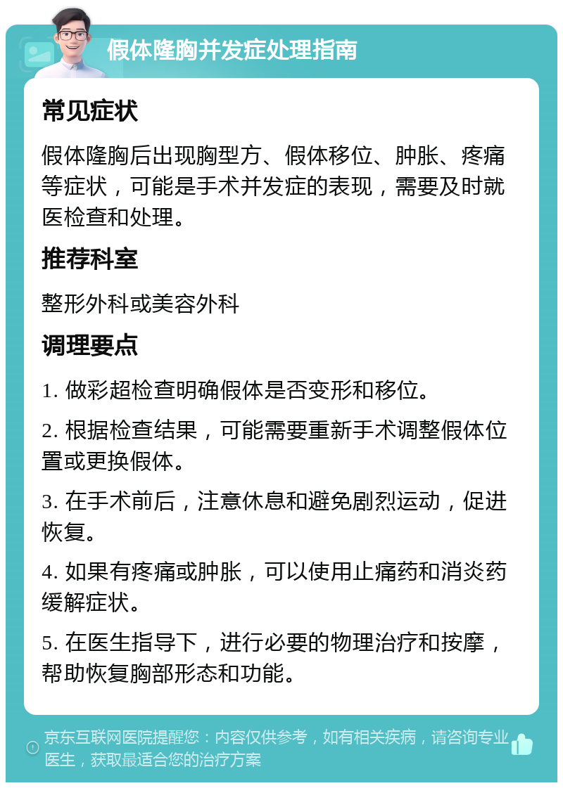 假体隆胸并发症处理指南 常见症状 假体隆胸后出现胸型方、假体移位、肿胀、疼痛等症状，可能是手术并发症的表现，需要及时就医检查和处理。 推荐科室 整形外科或美容外科 调理要点 1. 做彩超检查明确假体是否变形和移位。 2. 根据检查结果，可能需要重新手术调整假体位置或更换假体。 3. 在手术前后，注意休息和避免剧烈运动，促进恢复。 4. 如果有疼痛或肿胀，可以使用止痛药和消炎药缓解症状。 5. 在医生指导下，进行必要的物理治疗和按摩，帮助恢复胸部形态和功能。