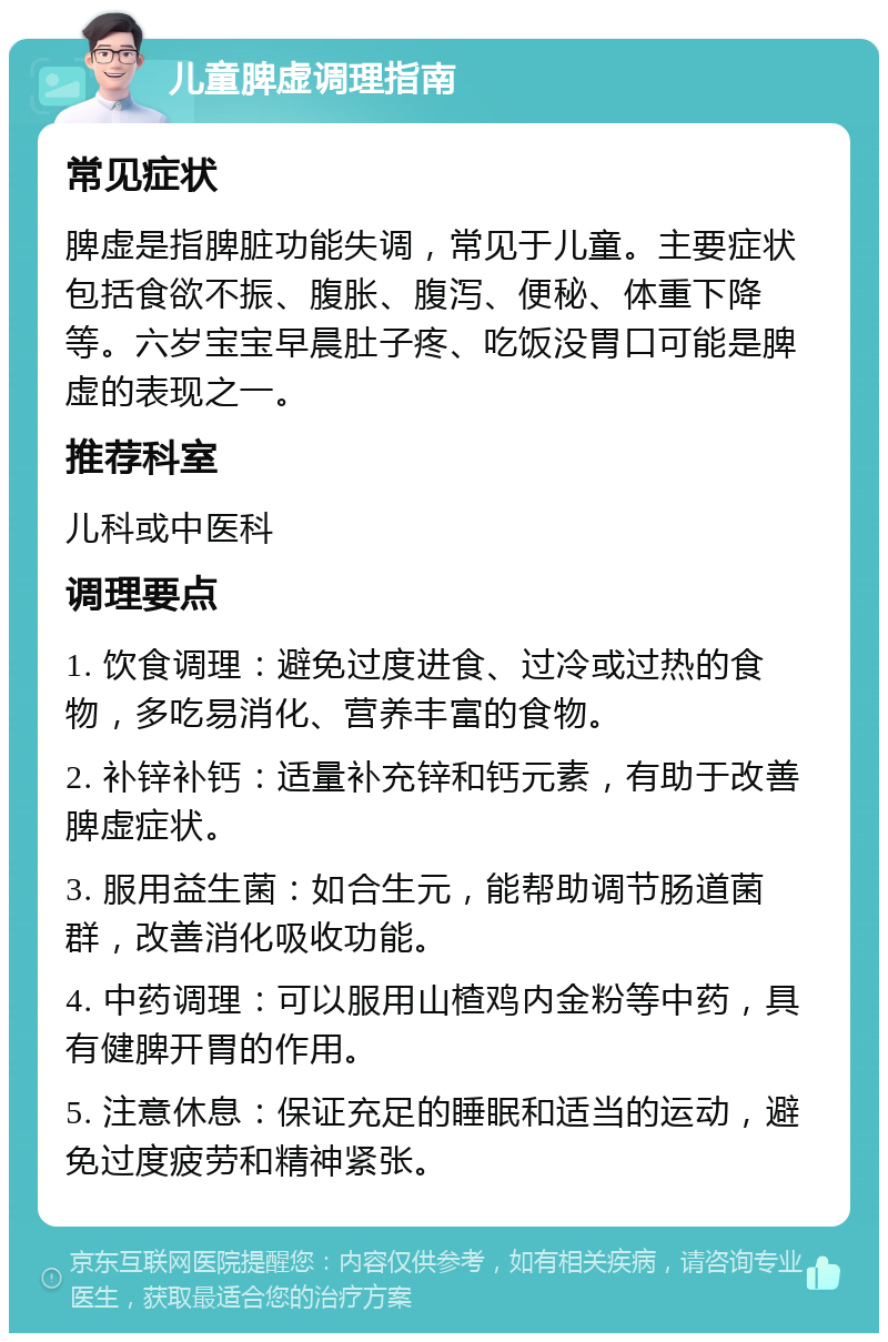 儿童脾虚调理指南 常见症状 脾虚是指脾脏功能失调，常见于儿童。主要症状包括食欲不振、腹胀、腹泻、便秘、体重下降等。六岁宝宝早晨肚子疼、吃饭没胃口可能是脾虚的表现之一。 推荐科室 儿科或中医科 调理要点 1. 饮食调理：避免过度进食、过冷或过热的食物，多吃易消化、营养丰富的食物。 2. 补锌补钙：适量补充锌和钙元素，有助于改善脾虚症状。 3. 服用益生菌：如合生元，能帮助调节肠道菌群，改善消化吸收功能。 4. 中药调理：可以服用山楂鸡内金粉等中药，具有健脾开胃的作用。 5. 注意休息：保证充足的睡眠和适当的运动，避免过度疲劳和精神紧张。