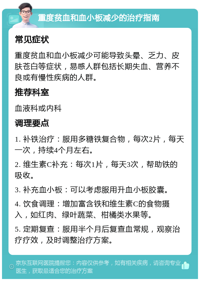 重度贫血和血小板减少的治疗指南 常见症状 重度贫血和血小板减少可能导致头晕、乏力、皮肤苍白等症状，易感人群包括长期失血、营养不良或有慢性疾病的人群。 推荐科室 血液科或内科 调理要点 1. 补铁治疗：服用多糖铁复合物，每次2片，每天一次，持续4个月左右。 2. 维生素C补充：每次1片，每天3次，帮助铁的吸收。 3. 补充血小板：可以考虑服用升血小板胶囊。 4. 饮食调理：增加富含铁和维生素C的食物摄入，如红肉、绿叶蔬菜、柑橘类水果等。 5. 定期复查：服用半个月后复查血常规，观察治疗疗效，及时调整治疗方案。