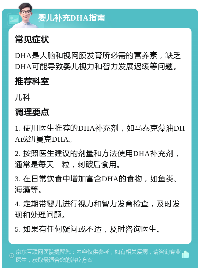 婴儿补充DHA指南 常见症状 DHA是大脑和视网膜发育所必需的营养素，缺乏DHA可能导致婴儿视力和智力发展迟缓等问题。 推荐科室 儿科 调理要点 1. 使用医生推荐的DHA补充剂，如马泰克藻油DHA或纽曼克DHA。 2. 按照医生建议的剂量和方法使用DHA补充剂，通常是每天一粒，刺破后食用。 3. 在日常饮食中增加富含DHA的食物，如鱼类、海藻等。 4. 定期带婴儿进行视力和智力发育检查，及时发现和处理问题。 5. 如果有任何疑问或不适，及时咨询医生。