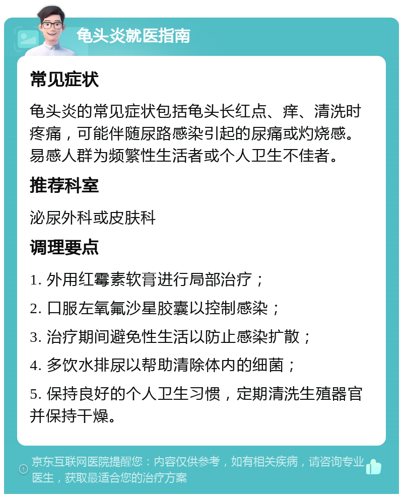 龟头炎就医指南 常见症状 龟头炎的常见症状包括龟头长红点、痒、清洗时疼痛，可能伴随尿路感染引起的尿痛或灼烧感。易感人群为频繁性生活者或个人卫生不佳者。 推荐科室 泌尿外科或皮肤科 调理要点 1. 外用红霉素软膏进行局部治疗； 2. 口服左氧氟沙星胶囊以控制感染； 3. 治疗期间避免性生活以防止感染扩散； 4. 多饮水排尿以帮助清除体内的细菌； 5. 保持良好的个人卫生习惯，定期清洗生殖器官并保持干燥。