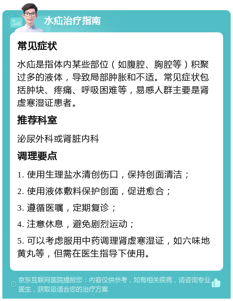 水疝治疗指南 常见症状 水疝是指体内某些部位（如腹腔、胸腔等）积聚过多的液体，导致局部肿胀和不适。常见症状包括肿块、疼痛、呼吸困难等，易感人群主要是肾虚寒湿证患者。 推荐科室 泌尿外科或肾脏内科 调理要点 1. 使用生理盐水清创伤口，保持创面清洁； 2. 使用液体敷料保护创面，促进愈合； 3. 遵循医嘱，定期复诊； 4. 注意休息，避免剧烈运动； 5. 可以考虑服用中药调理肾虚寒湿证，如六味地黄丸等，但需在医生指导下使用。