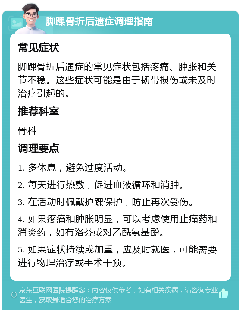 脚踝骨折后遗症调理指南 常见症状 脚踝骨折后遗症的常见症状包括疼痛、肿胀和关节不稳。这些症状可能是由于韧带损伤或未及时治疗引起的。 推荐科室 骨科 调理要点 1. 多休息，避免过度活动。 2. 每天进行热敷，促进血液循环和消肿。 3. 在活动时佩戴护踝保护，防止再次受伤。 4. 如果疼痛和肿胀明显，可以考虑使用止痛药和消炎药，如布洛芬或对乙酰氨基酚。 5. 如果症状持续或加重，应及时就医，可能需要进行物理治疗或手术干预。