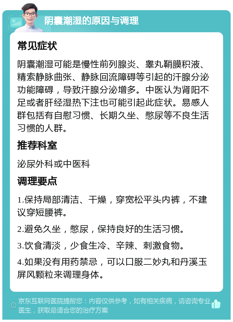 阴囊潮湿的原因与调理 常见症状 阴囊潮湿可能是慢性前列腺炎、睾丸鞘膜积液、精索静脉曲张、静脉回流障碍等引起的汗腺分泌功能障碍，导致汗腺分泌增多。中医认为肾阳不足或者肝经湿热下注也可能引起此症状。易感人群包括有自慰习惯、长期久坐、憋尿等不良生活习惯的人群。 推荐科室 泌尿外科或中医科 调理要点 1.保持局部清洁、干燥，穿宽松平头内裤，不建议穿短腰裤。 2.避免久坐，憋尿，保持良好的生活习惯。 3.饮食清淡，少食生冷、辛辣、刺激食物。 4.如果没有用药禁忌，可以口服二妙丸和丹溪玉屏风颗粒来调理身体。