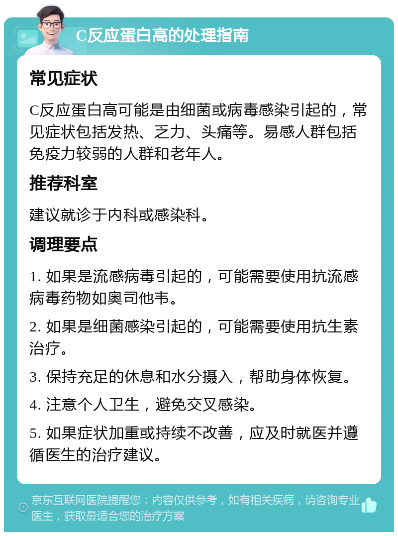 C反应蛋白高的处理指南 常见症状 C反应蛋白高可能是由细菌或病毒感染引起的，常见症状包括发热、乏力、头痛等。易感人群包括免疫力较弱的人群和老年人。 推荐科室 建议就诊于内科或感染科。 调理要点 1. 如果是流感病毒引起的，可能需要使用抗流感病毒药物如奥司他韦。 2. 如果是细菌感染引起的，可能需要使用抗生素治疗。 3. 保持充足的休息和水分摄入，帮助身体恢复。 4. 注意个人卫生，避免交叉感染。 5. 如果症状加重或持续不改善，应及时就医并遵循医生的治疗建议。