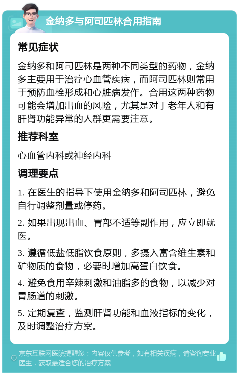 金纳多与阿司匹林合用指南 常见症状 金纳多和阿司匹林是两种不同类型的药物，金纳多主要用于治疗心血管疾病，而阿司匹林则常用于预防血栓形成和心脏病发作。合用这两种药物可能会增加出血的风险，尤其是对于老年人和有肝肾功能异常的人群更需要注意。 推荐科室 心血管内科或神经内科 调理要点 1. 在医生的指导下使用金纳多和阿司匹林，避免自行调整剂量或停药。 2. 如果出现出血、胃部不适等副作用，应立即就医。 3. 遵循低盐低脂饮食原则，多摄入富含维生素和矿物质的食物，必要时增加高蛋白饮食。 4. 避免食用辛辣刺激和油脂多的食物，以减少对胃肠道的刺激。 5. 定期复查，监测肝肾功能和血液指标的变化，及时调整治疗方案。